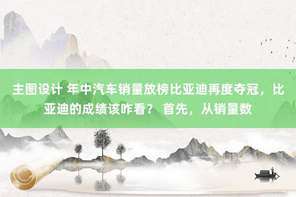 主图设计 年中汽车销量放榜比亚迪再度夺冠，比亚迪的成绩该咋看