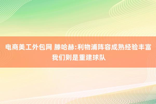 电商美工外包网 滕哈赫:利物浦阵容成熟经验丰富 我们则是重建球队